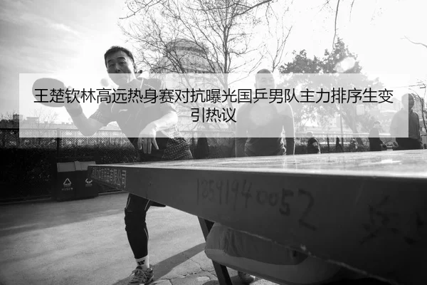 王楚钦林高远热身赛对抗曝光国乒男队主力排序生变引热议